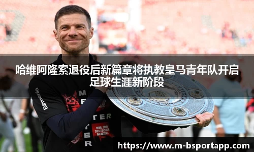 哈维阿隆索退役后新篇章将执教皇马青年队开启足球生涯新阶段